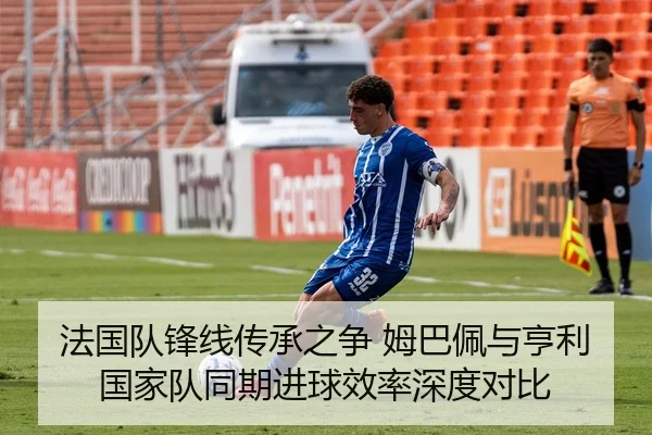 法国队锋线传承之争 姆巴佩与亨利国家队同期进球效率深度对比