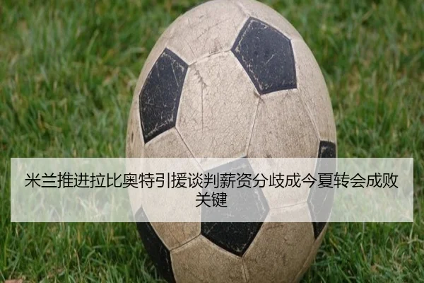 米兰推进拉比奥特引援谈判薪资分歧成今夏转会成败关键